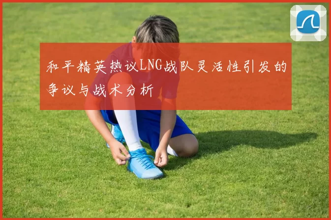 和平精英热议LNG战队灵活性引发的争议与战术分析