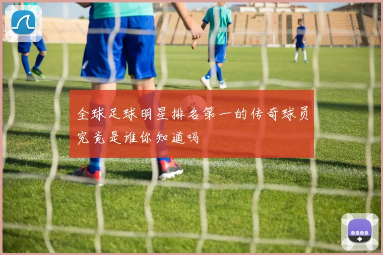 全球足球明星排名第一的传奇球员究竟是谁你知道吗