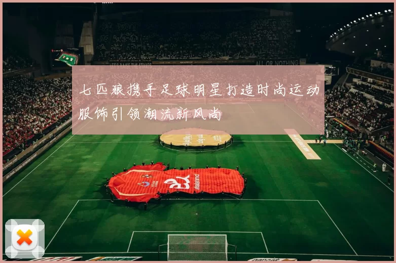 七匹狼携手足球明星打造时尚运动服饰引领潮流新风尚