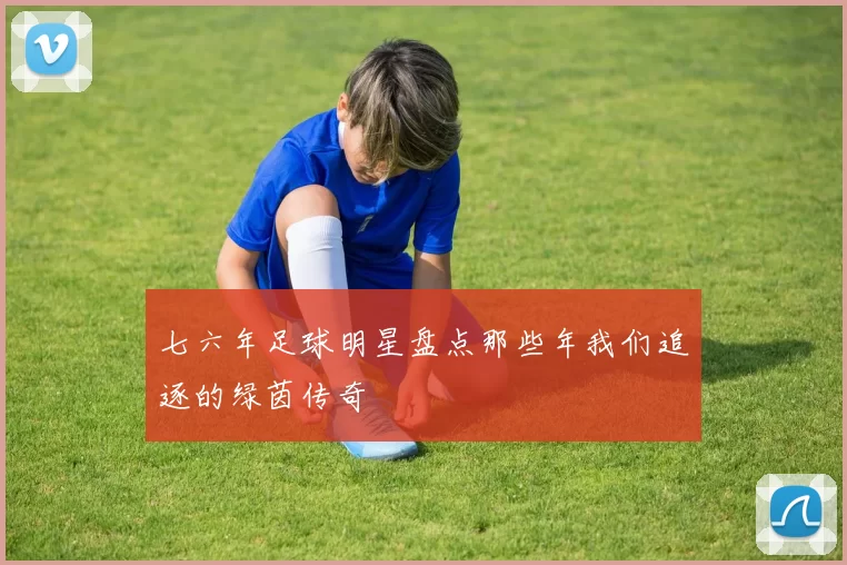 七六年足球明星盘点那些年我们追逐的绿茵传奇