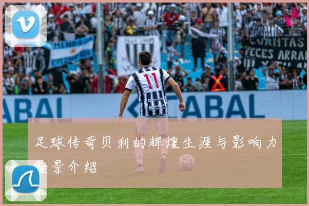 足球传奇贝利的辉煌生涯与影响力全景介绍