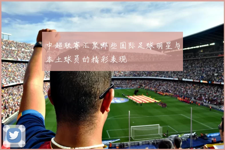 中超联赛汇聚哪些国际足球明星与本土球员的精彩表现