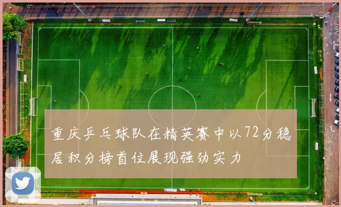 重庆乒乓球队在精英赛中以72分稳居积分榜首位展现强劲实力