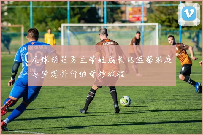 足球明星男主带娃成长记温馨家庭与梦想并行的奇妙旅程