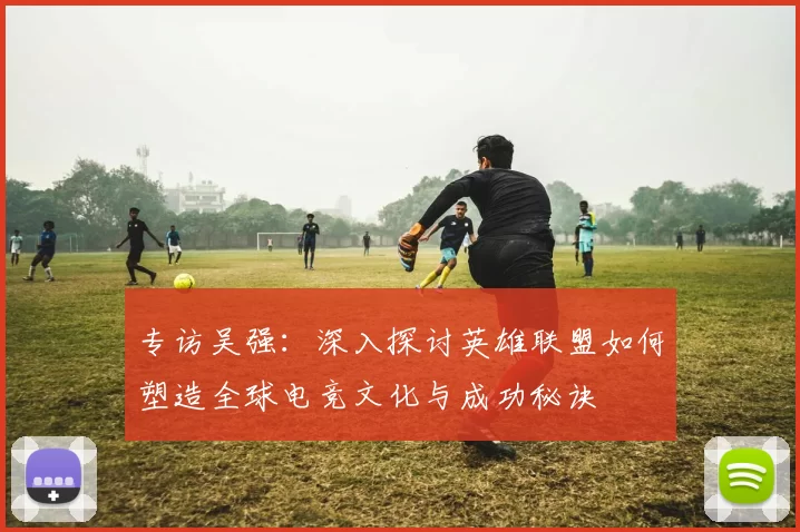 专访吴强：深入探讨英雄联盟如何塑造全球电竞文化与成功秘诀