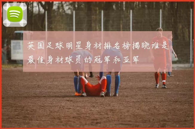 英国足球明星身材排名榜揭晓谁是最佳身材球员的冠军和亚军