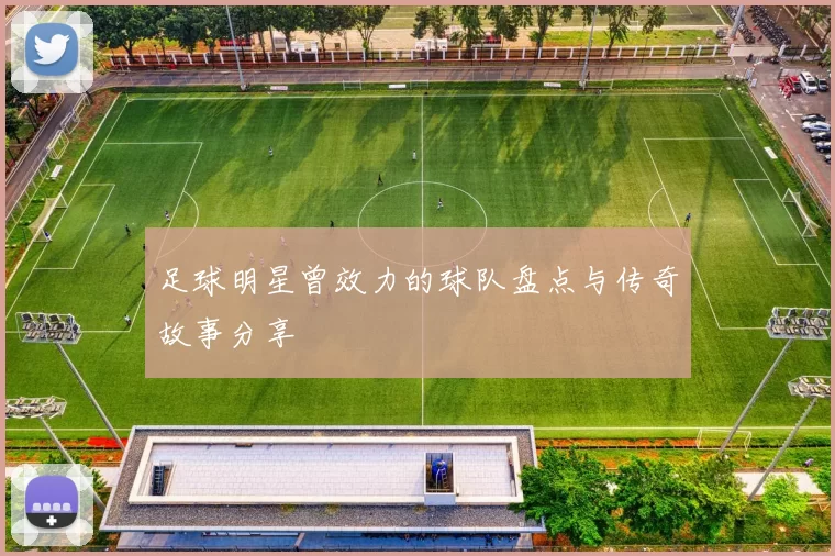 足球明星曾效力的球队盘点与传奇故事分享