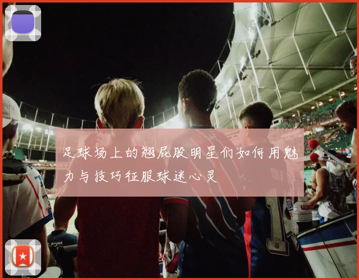 足球场上的翘屁股明星们如何用魅力与技巧征服球迷心灵