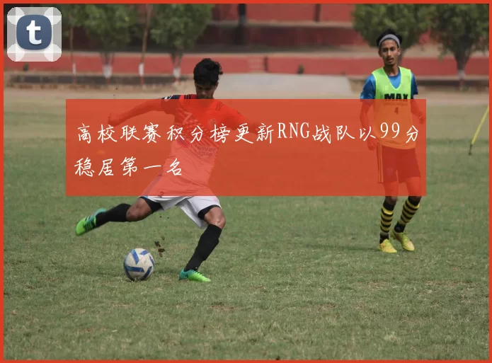 高校联赛积分榜更新RNG战队以99分稳居第一名