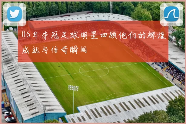 06年夺冠足球明星回顾他们的辉煌成就与传奇瞬间