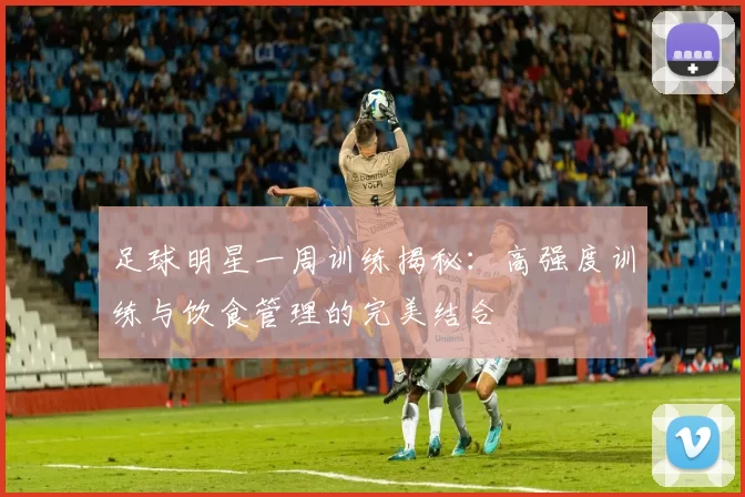 足球明星一周训练揭秘：高强度训练与饮食管理的完美结合