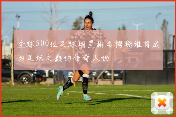 全球500位足球明星排名揭晓谁将成为足坛之巅的传奇人物