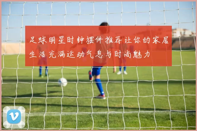 足球明星时钟摆件推荐让你的家居生活充满运动气息与时尚魅力