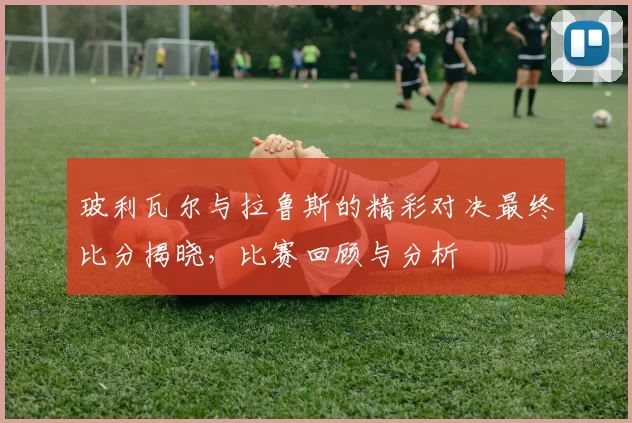 玻利瓦尔与拉鲁斯的精彩对决最终比分揭晓，比赛回顾与分析