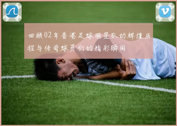 回顾02年香港足球明星队的辉煌历程与传奇球员们的精彩瞬间