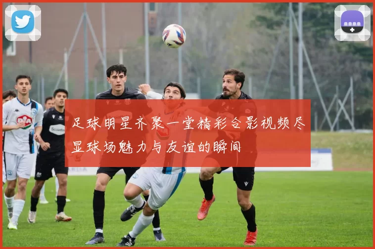 足球明星齐聚一堂精彩合影视频尽显球场魅力与友谊的瞬间