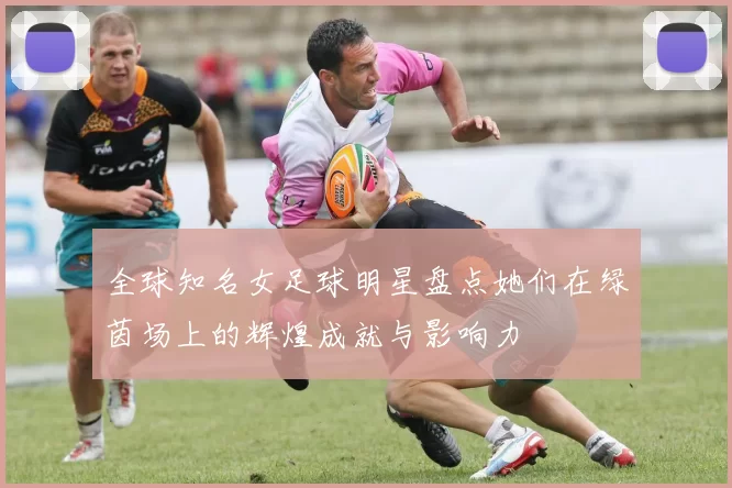 全球知名女足球明星盘点她们在绿茵场上的辉煌成就与影响力