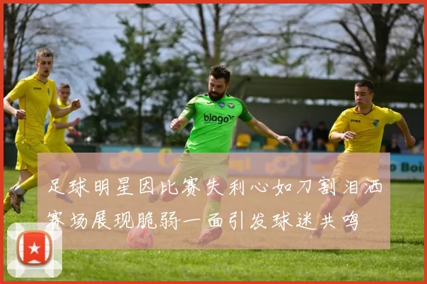 足球明星因比赛失利心如刀割泪洒赛场展现脆弱一面引发球迷共鸣
