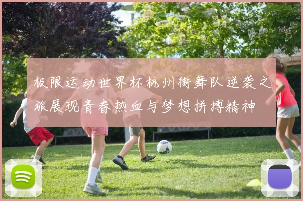极限运动世界杯杭州街舞队逆袭之旅展现青春热血与梦想拼搏精神