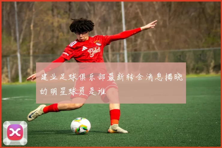 建业足球俱乐部最新转会消息揭晓的明星球员是谁