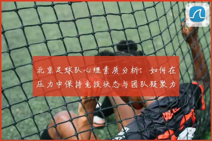 北京足球队心理素质分析：如何在压力中保持竞技状态与团队凝聚力