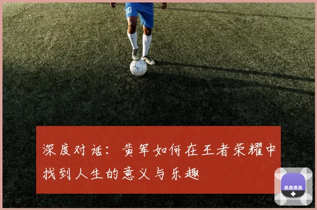 深度对话：黄军如何在王者荣耀中找到人生的意义与乐趣