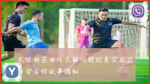 足球明星面对无解问题的真实反应与背后的故事揭秘