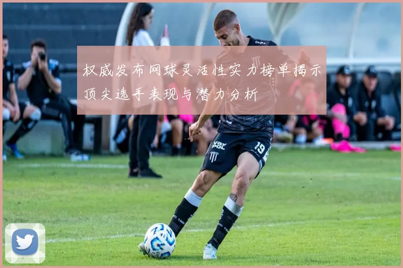 权威发布网球灵活性实力榜单揭示顶尖选手表现与潜力分析
