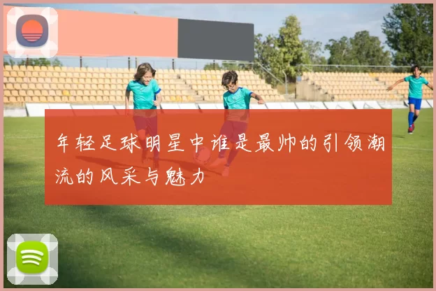 年轻足球明星中谁是最帅的引领潮流的风采与魅力