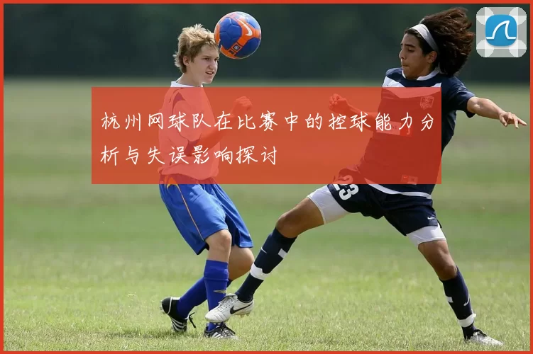 杭州网球队在比赛中的控球能力分析与失误影响探讨