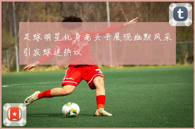 足球明星化身老头子展现幽默风采引发球迷热议