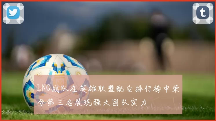LNG战队在英雄联盟配合排行榜中荣登第三名展现强大团队实力