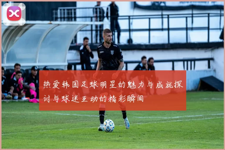 热爱韩国足球明星的魅力与成就探讨与球迷互动的精彩瞬间