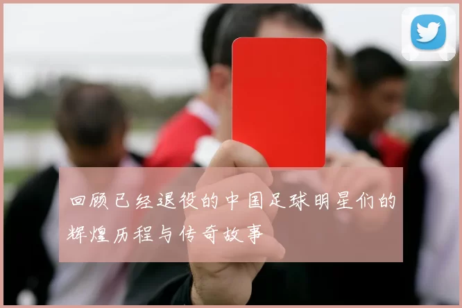 回顾已经退役的中国足球明星们的辉煌历程与传奇故事