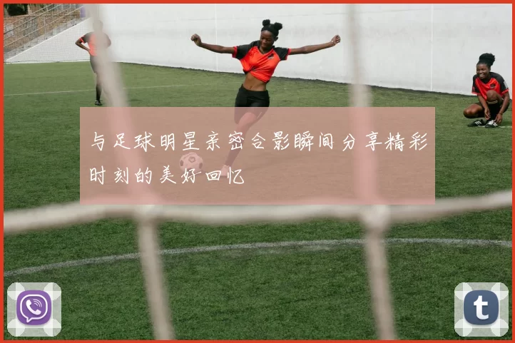 与足球明星亲密合影瞬间分享精彩时刻的美好回忆