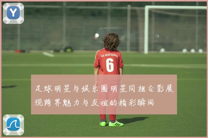 足球明星与娱乐圈明星同框合影展现跨界魅力与友谊的精彩瞬间