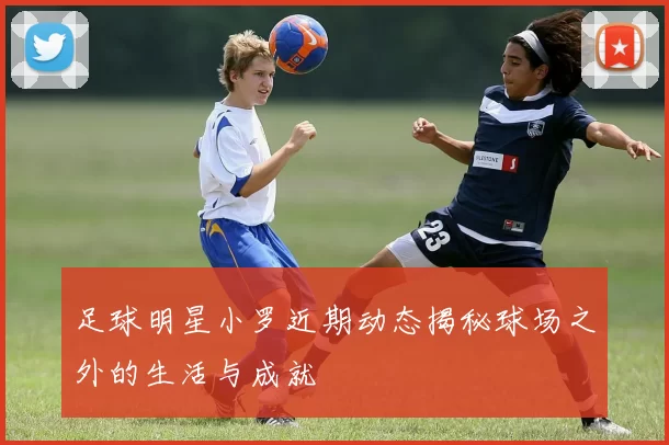 足球明星小罗近期动态揭秘球场之外的生活与成就