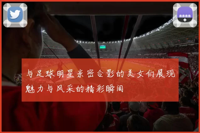 与足球明星亲密合影的美女们展现魅力与风采的精彩瞬间