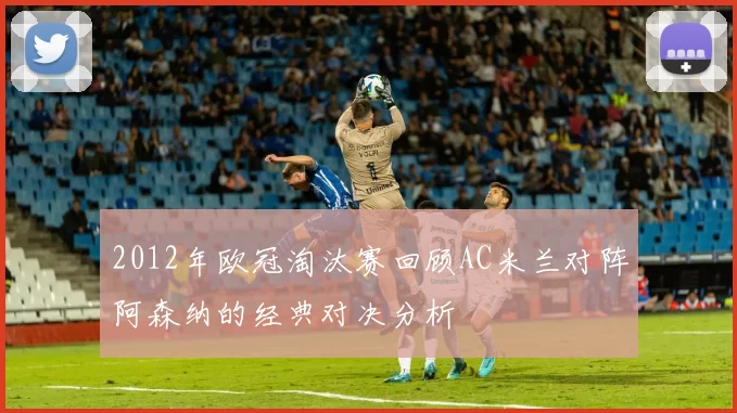 2012年欧冠淘汰赛回顾AC米兰对阵阿森纳的经典对决分析