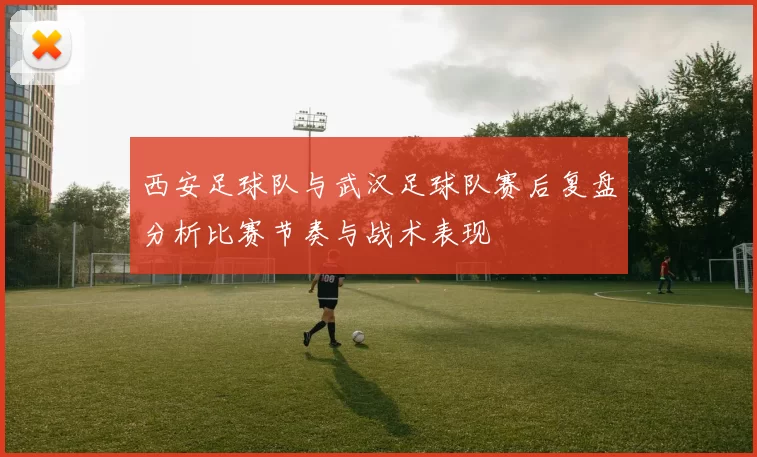 西安足球队与武汉足球队赛后复盘分析比赛节奏与战术表现