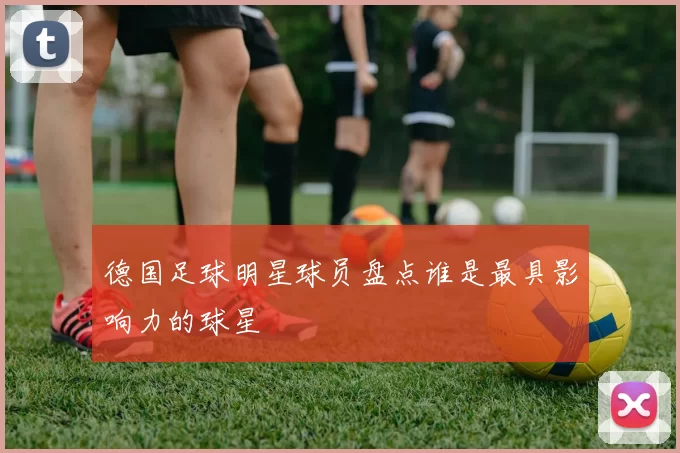 德国足球明星球员盘点谁是最具影响力的球星