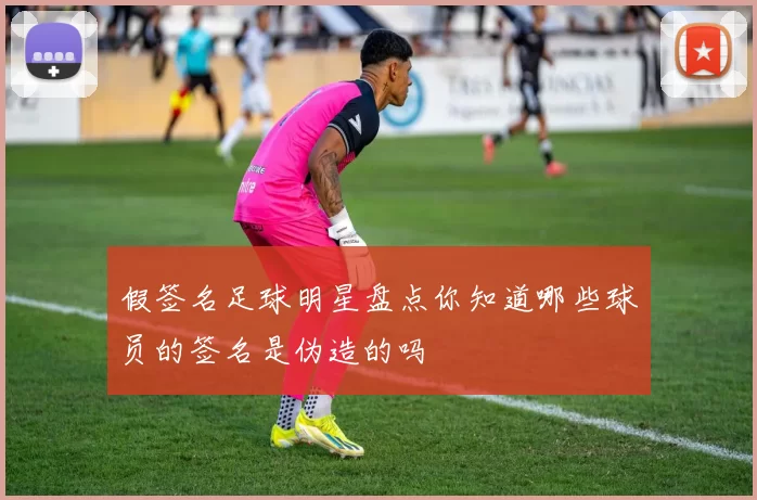 假签名足球明星盘点你知道哪些球员的签名是伪造的吗