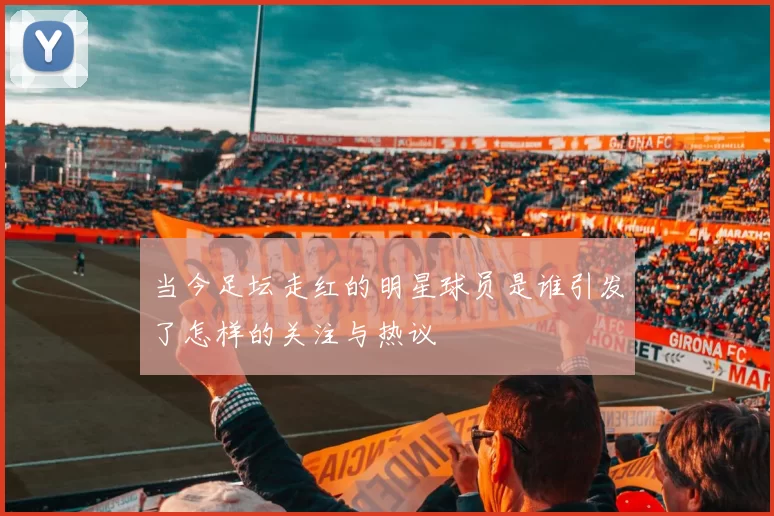 当今足坛走红的明星球员是谁引发了怎样的关注与热议