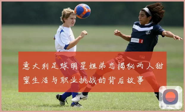 意大利足球明星姐弟恋揭秘两人甜蜜生活与职业挑战的背后故事