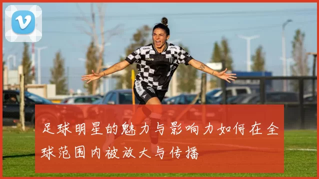足球明星的魅力与影响力如何在全球范围内被放大与传播