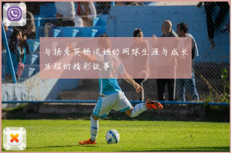 与杨秀英畅谈她的网球生涯与成长历程的精彩故事