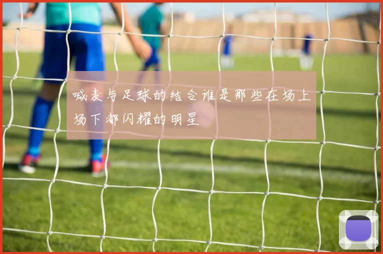 喊麦与足球的结合谁是那些在场上场下都闪耀的明星