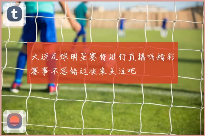 大连足球明星赛将进行直播吗精彩赛事不容错过快来关注吧