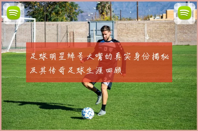 足球明星绰号大嘴的真实身份揭秘及其传奇足球生涯回顾