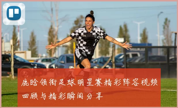 鹿晗领衔足球明星赛精彩阵容视频回顾与精彩瞬间分享